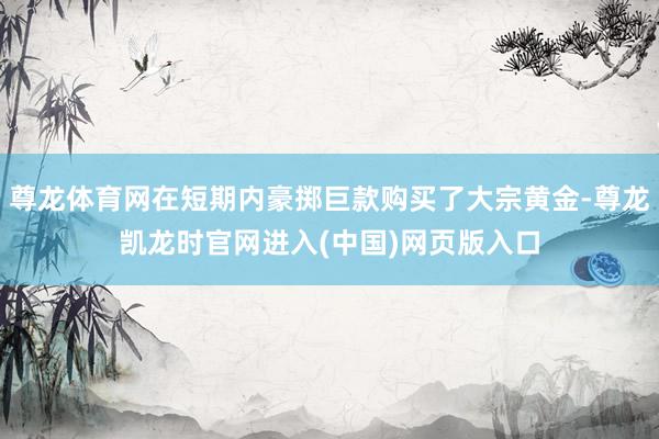 尊龙体育网在短期内豪掷巨款购买了大宗黄金-尊龙凯龙时官网进入(中国)网页版入口