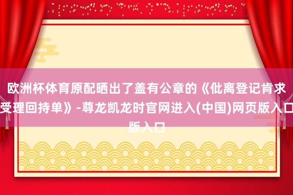 欧洲杯体育原配晒出了盖有公章的《仳离登记肯求受理回持单》-尊龙凯龙时官网进入(中国)网页版入口