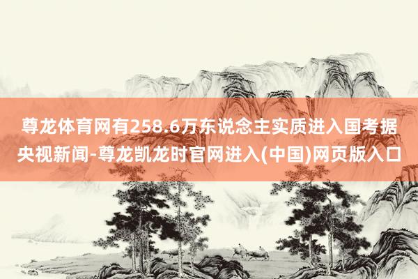 尊龙体育网有258.6万东说念主实质进入国考　　据央视新闻-尊龙凯龙时官网进入(中国)网页版入口