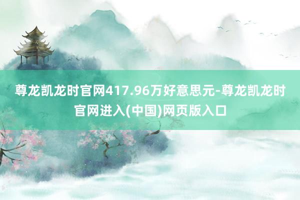 尊龙凯龙时官网417.96万好意思元-尊龙凯龙时官网进入(中国)网页版入口