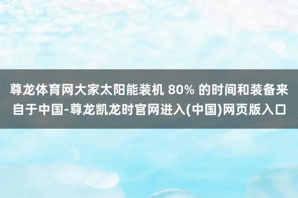 尊龙体育网大家太阳能装机 80% 的时间和装备来自于中国-尊龙凯龙时官网进入(中国)网页版入口