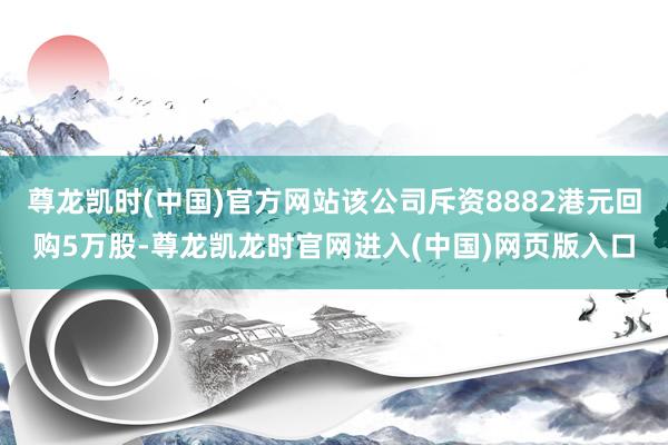 尊龙凯时(中国)官方网站该公司斥资8882港元回购5万股-尊龙凯龙时官网进入(中国)网页版入口