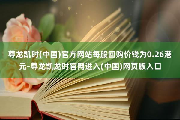 尊龙凯时(中国)官方网站每股回购价钱为0.26港元-尊龙凯龙时官网进入(中国)网页版入口
