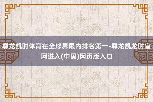 尊龙凯时体育在全球界限内排名第一-尊龙凯龙时官网进入(中国)网页版入口