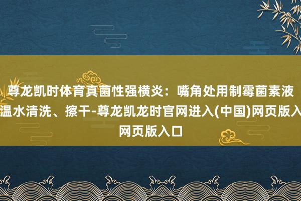 尊龙凯时体育真菌性强横炎：嘴角处用制霉菌素液或温水清洗、擦干-尊龙凯龙时官网进入(中国)网页版入口