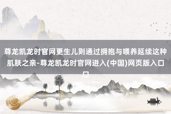 尊龙凯龙时官网更生儿则通过拥抱与喂养延续这种肌肤之亲-尊龙凯龙时官网进入(中国)网页版入口