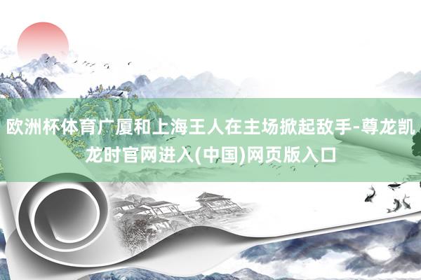欧洲杯体育广厦和上海王人在主场掀起敌手-尊龙凯龙时官网进入(中国)网页版入口