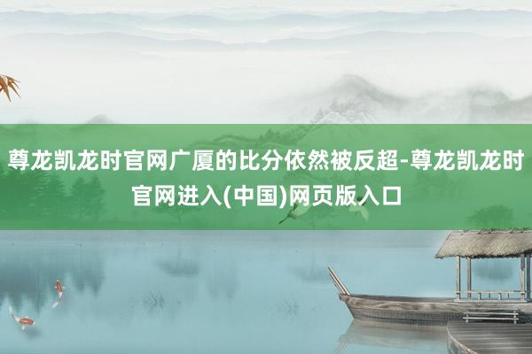 尊龙凯龙时官网广厦的比分依然被反超-尊龙凯龙时官网进入(中国)网页版入口