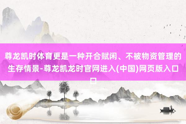 尊龙凯时体育更是一种开合赋闲、不被物资管理的生存情景-尊龙凯龙时官网进入(中国)网页版入口