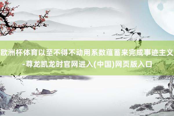 欧洲杯体育以至不得不动用系数蕴蓄来完成事迹主义-尊龙凯龙时官网进入(中国)网页版入口