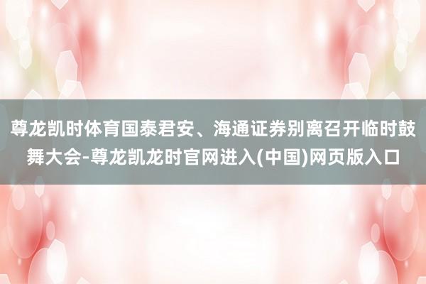 尊龙凯时体育国泰君安、海通证券别离召开临时鼓舞大会-尊龙凯龙时官网进入(中国)网页版入口