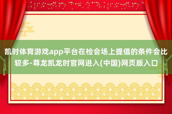 凯时体育游戏app平台在检会场上提倡的条件会比较多-尊龙凯龙时官网进入(中国)网页版入口