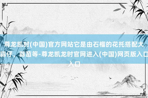 尊龙凯时(中国)官方网站它是由石榴的花托搭配大蒜仔、蒜苗等-尊龙凯龙时官网进入(中国)网页版入口
