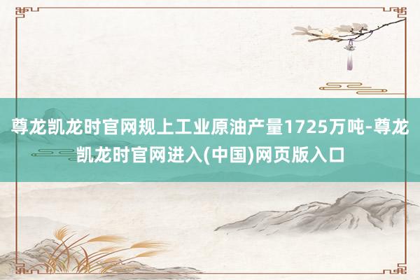尊龙凯龙时官网规上工业原油产量1725万吨-尊龙凯龙时官网进入(中国)网页版入口