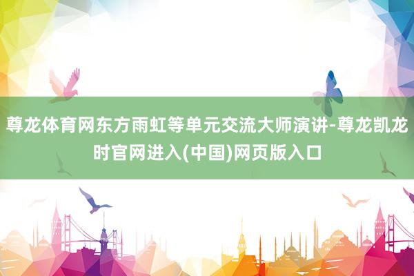 尊龙体育网东方雨虹等单元交流大师演讲-尊龙凯龙时官网进入(中国)网页版入口