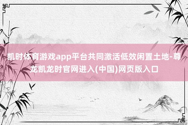 凯时体育游戏app平台共同激活低效闲置土地-尊龙凯龙时官网进入(中国)网页版入口