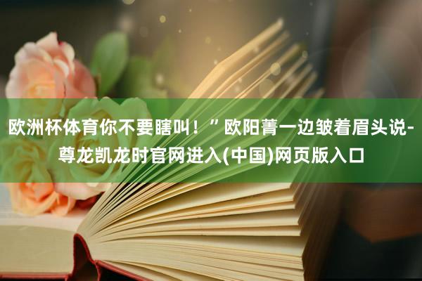 欧洲杯体育你不要瞎叫！”欧阳菁一边皱着眉头说-尊龙凯龙时官网进入(中国)网页版入口