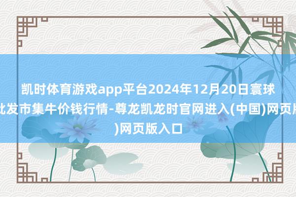 凯时体育游戏app平台2024年12月20日寰球主要批发市集牛价钱行情-尊龙凯龙时官网进入(中国)网页版入口
