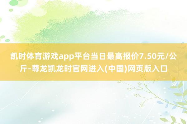 凯时体育游戏app平台当日最高报价7.50元/公斤-尊龙凯龙时官网进入(中国)网页版入口