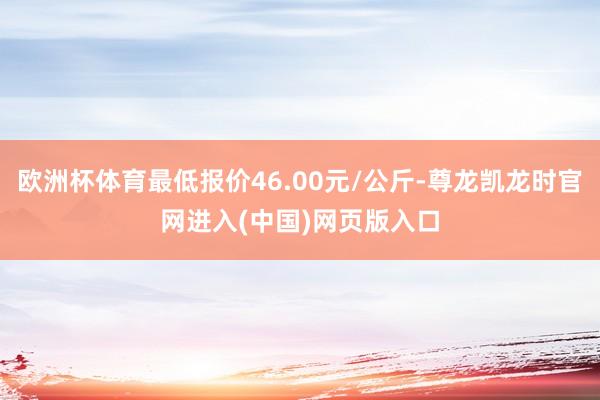 欧洲杯体育最低报价46.00元/公斤-尊龙凯龙时官网进入(中国)网页版入口
