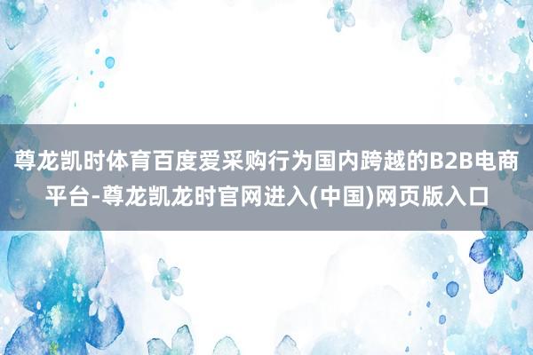 尊龙凯时体育百度爱采购行为国内跨越的B2B电商平台-尊龙凯龙时官网进入(中国)网页版入口