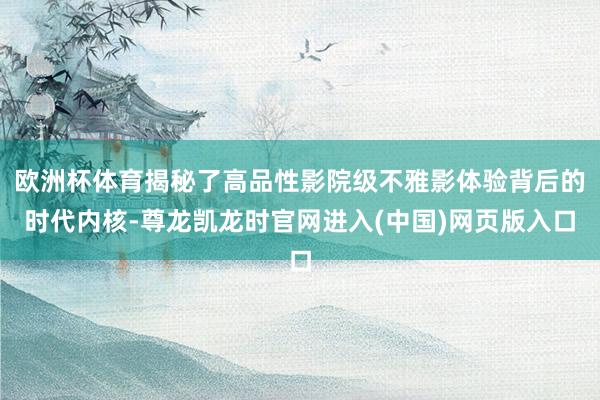欧洲杯体育揭秘了高品性影院级不雅影体验背后的时代内核-尊龙凯龙时官网进入(中国)网页版入口