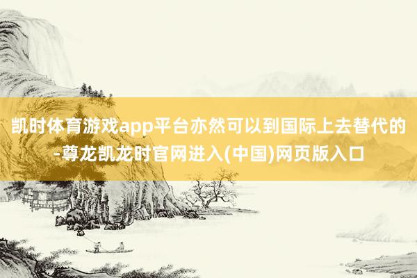 凯时体育游戏app平台亦然可以到国际上去替代的-尊龙凯龙时官网进入(中国)网页版入口