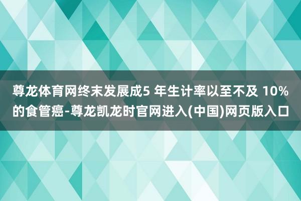 尊龙体育网终末发展成5 年生计率以至不及 10%的食管癌-尊龙凯龙时官网进入(中国)网页版入口