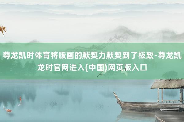 尊龙凯时体育将版画的默契力默契到了极致-尊龙凯龙时官网进入(中国)网页版入口