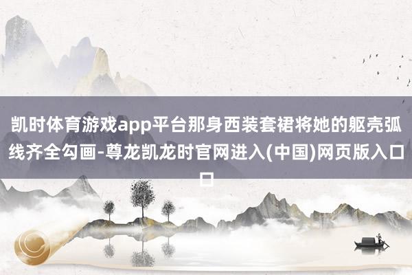 凯时体育游戏app平台那身西装套裙将她的躯壳弧线齐全勾画-尊龙凯龙时官网进入(中国)网页版入口