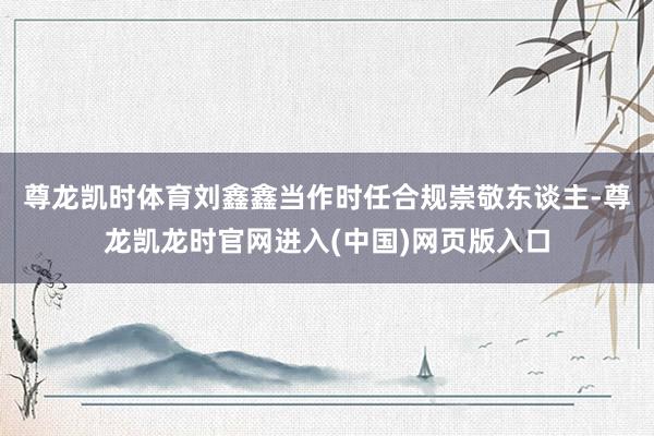 尊龙凯时体育　　刘鑫鑫当作时任合规崇敬东谈主-尊龙凯龙时官网进入(中国)网页版入口