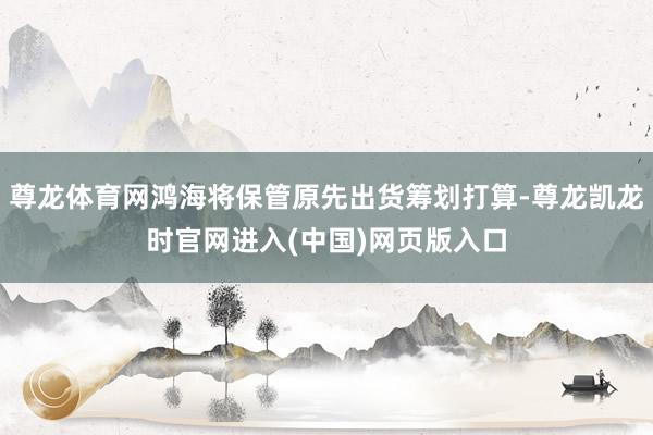 尊龙体育网鸿海将保管原先出货筹划打算-尊龙凯龙时官网进入(中国)网页版入口