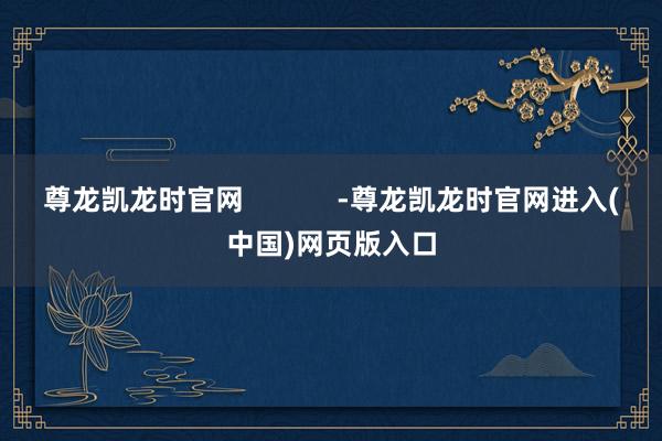 尊龙凯龙时官网            -尊龙凯龙时官网进入(中国)网页版入口
