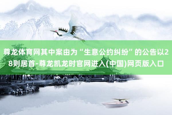 尊龙体育网其中案由为“生意公约纠纷”的公告以28则居首-尊龙凯龙时官网进入(中国)网页版入口