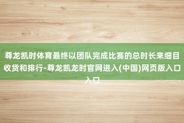 尊龙凯时体育最终以团队完成比赛的总时长来细目收货和排行-尊龙凯龙时官网进入(中国)网页版入口