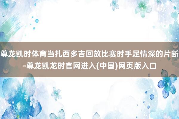 尊龙凯时体育当扎西多吉回放比赛时手足情深的片断-尊龙凯龙时官网进入(中国)网页版入口