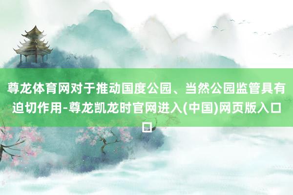 尊龙体育网对于推动国度公园、当然公园监管具有迫切作用-尊龙凯龙时官网进入(中国)网页版入口
