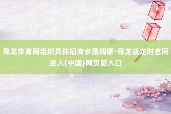 尊龙体育网组织具体招商步履绸缪-尊龙凯龙时官网进入(中国)网页版入口
