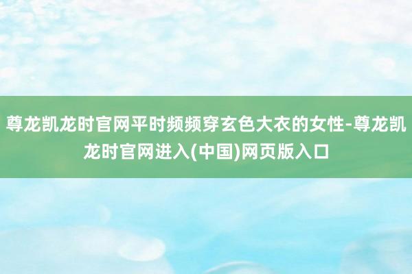 尊龙凯龙时官网平时频频穿玄色大衣的女性-尊龙凯龙时官网进入(中国)网页版入口