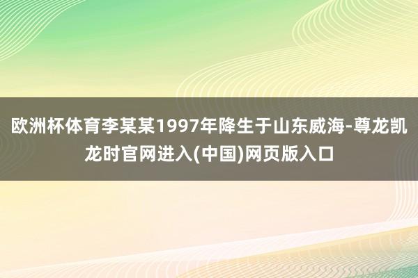 欧洲杯体育李某某1997年降生于山东威海-尊龙凯龙时官网进入(中国)网页版入口