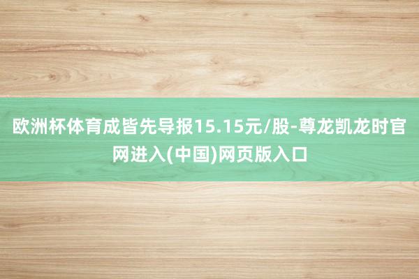 欧洲杯体育成皆先导报15.15元/股-尊龙凯龙时官网进入(中国)网页版入口