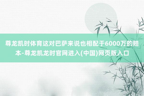 尊龙凯时体育这对巴萨来说也相配于6000万的赔本-尊龙凯龙时官网进入(中国)网页版入口