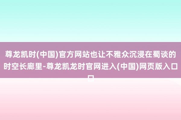 尊龙凯时(中国)官方网站也让不雅众沉浸在蜀谈的时空长廊里-尊龙凯龙时官网进入(中国)网页版入口