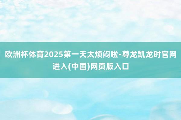 欧洲杯体育2025第一天太烦闷啦-尊龙凯龙时官网进入(中国)网页版入口
