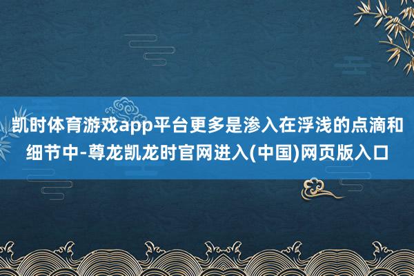 凯时体育游戏app平台更多是渗入在浮浅的点滴和细节中-尊龙凯龙时官网进入(中国)网页版入口