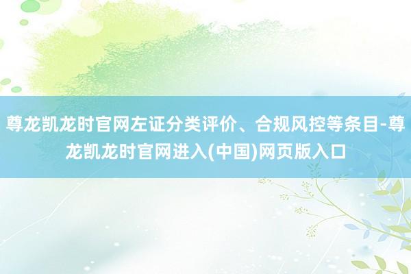 尊龙凯龙时官网左证分类评价、合规风控等条目-尊龙凯龙时官网进入(中国)网页版入口
