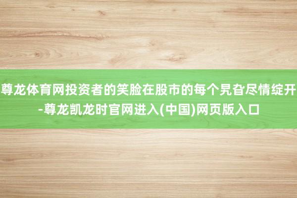 尊龙体育网投资者的笑脸在股市的每个旯旮尽情绽开-尊龙凯龙时官网进入(中国)网页版入口