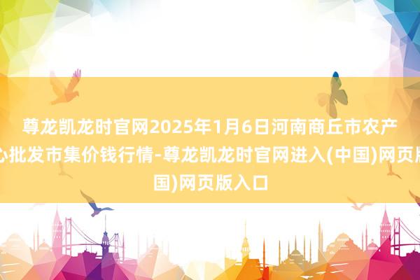 尊龙凯龙时官网2025年1月6日河南商丘市农产物中心批发市集价钱行情-尊龙凯龙时官网进入(中国)网页版入口