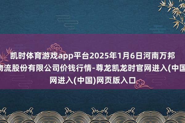 凯时体育游戏app平台2025年1月6日河南万邦外洋农家具物流股份有限公司价钱行情-尊龙凯龙时官网进入(中国)网页版入口