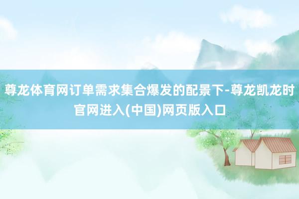 尊龙体育网订单需求集合爆发的配景下-尊龙凯龙时官网进入(中国)网页版入口